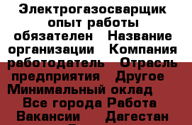 Электрогазосварщик-опыт работы обязателен › Название организации ­ Компания-работодатель › Отрасль предприятия ­ Другое › Минимальный оклад ­ 1 - Все города Работа » Вакансии   . Дагестан респ.,Дагестанские Огни г.